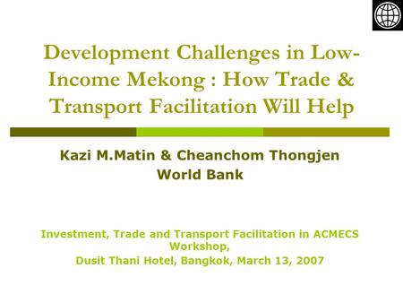 Development Challenges in Low- Income Mekong : How Trade & Transport Facilitation Will Help Kazi M.Matin & Cheanchom Thongjen World Bank Investment, Trade.