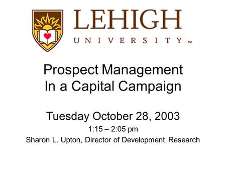 Prospect Management In a Capital Campaign Tuesday October 28, 2003 1:15 – 2:05 pm Sharon L. Upton, Director of Development Research.