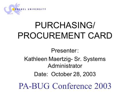 PURCHASING/ PROCUREMENT CARD Presenter: Kathleen Maertzig- Sr. Systems Administrator Date: October 28, 2003 PA-BUG Conference 2003.