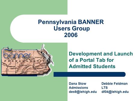 Pennsylvania BANNER Users Group 2006 Development and Launch of a Portal Tab for Admitted Students Dana Stow Admissions Debbie Feldman LTS.