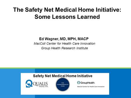 Safety Net Medical Home Initiative Ed Wagner, MD, MPH, MACP MacColl Center for Health Care Innovation Group Health Research Institute Safety Net Medical.