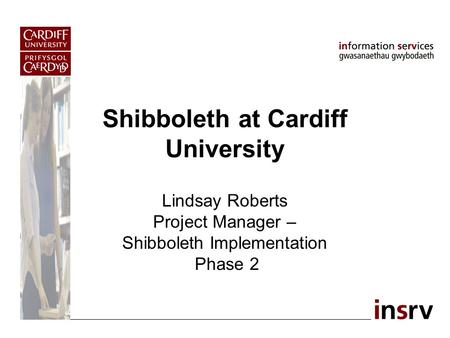 Shibboleth at Cardiff University Lindsay Roberts Project Manager – Shibboleth Implementation Phase 2.
