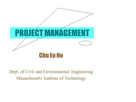 PROJECT MANAGEMENT Chu Eu Ho Dept. of Civil and Environmental Engineering Massachusetts Institute of Technology.