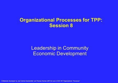 Organizational Processes for TPP: Session 8 Leadership in Community Economic Development Materials Developed by Joel Cutcher-Gershenfeld and Thomas Kochan.