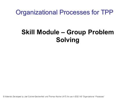 Organizational Processes for TPP Skill Module – Group Problem Solving © Materials Developed by Joel Cutcher-Gershenfeld and Thomas Kochan (MIT) for use.