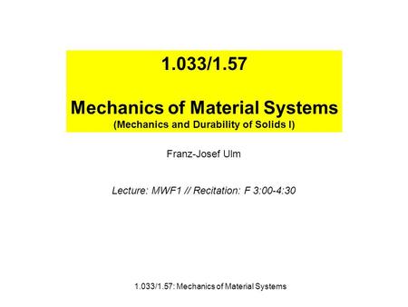 1.033/1.57 Mechanics of Material Systems (Mechanics and Durability of Solids I) Franz-Josef Ulm Lecture: MWF1 // Recitation: F 3:00-4:30 1.033/1.57: Mechanics.