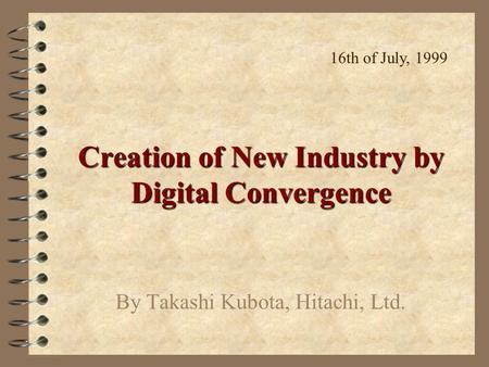 Creation of New Industry by Digital Convergence By Takashi Kubota, Hitachi, Ltd. 16th of July, 1999.