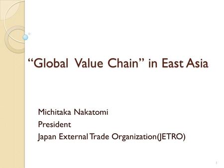 Global Value Chain in East Asia Michitaka Nakatomi President Japan External Trade Organization(JETRO) 1.