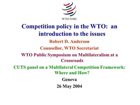Competition policy in the WTO: an introduction to the issues Robert D. Anderson Counsellor, WTO Secretariat WTO Public Symposium on Multilateralism at.