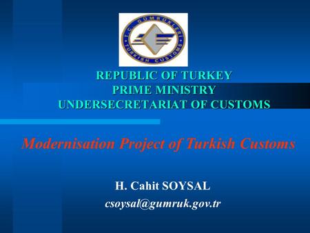 REPUBLIC OF TURKEY PRIME MINISTRY UNDERSECRETARIAT OF CUSTOMS H. Cahit SOYSAL Modernisation Project of Turkish Customs.