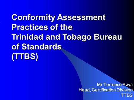 Conformity Assessment Practices of the Trinidad and Tobago Bureau of Standards (TTBS) Mr Terrence Awai Head, Certification Division TTBS.