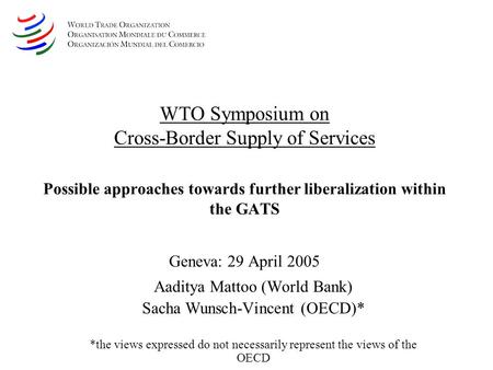 WTO Symposium on Cross-Border Supply of Services Possible approaches towards further liberalization within the GATS Geneva: 29 April 2005 Aaditya Mattoo.
