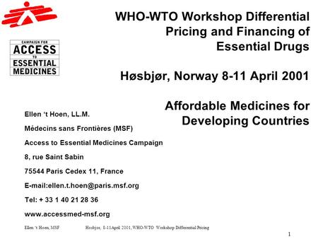 Ellen t Hoen, MSF Høsbjør, 8-11April 2001, WHO-WTO Workshop Differential Pricing 1 WHO-WTO Workshop Differential Pricing and Financing of Essential Drugs.