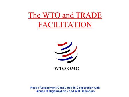 The WTO and TRADE FACILITATION Needs Assessment Conducted In Cooperation with Annex D Organizations and WTO Members.