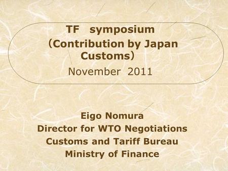 Eigo Nomura Director for WTO Negotiations Customs and Tariff Bureau Ministry of Finance TF symposium Contribution by Japan Customs November 2011.