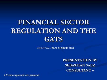FINANCIAL SECTOR REGULATION AND THE GATS PRESENTATION BY SEBASTIAN SAEZ CONSULTANT CONSULTANT Views expressed are personal GENEVA – 29-30 MARCH 2004.