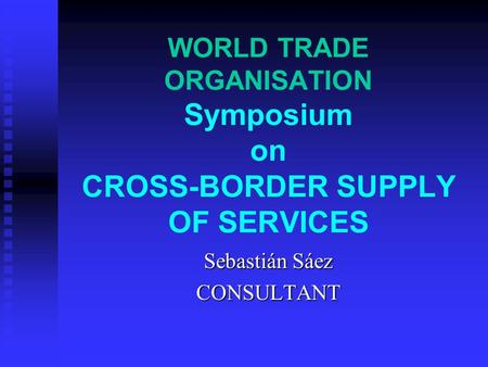 WORLD TRADE ORGANISATION Symposium on CROSS-BORDER SUPPLY OF SERVICES Sebastián Sáez CONSULTANT.
