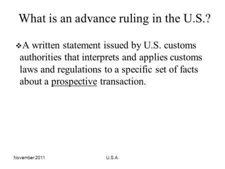 November 2011U.S.A. What is an advance ruling in the U.S.? A written statement issued by U.S. customs authorities that interprets and applies customs laws.