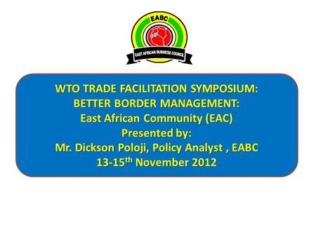 WTO TRADE FACILITATION SYMPOSIUM: BETTER BORDER MANAGEMENT: East African Community (EAC) Presented by: Mr. Dickson Poloji, Policy Analyst, EABC 13-15 th.
