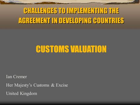 CHALLENGES TO IMPLEMENTING THE AGREEMENT IN DEVELOPING COUNTRIES Ian Cremer Her Majestys Customs & Excise United Kingdom CUSTOMS VALUATION.
