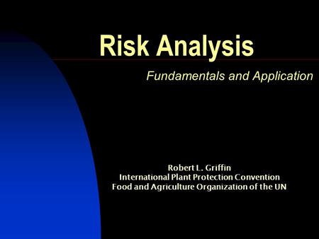 Risk Analysis Fundamentals and Application Robert L. Griffin International Plant Protection Convention Food and Agriculture Organization of the UN.
