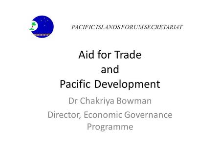 Aid for Trade and Pacific Development Dr Chakriya Bowman Director, Economic Governance Programme PACIFIC ISLANDS FORUM SECRETARIAT.