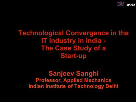 WTO Technological Convergence in the IT Industry in India - The Case Study of a Start-up Sanjeev Sanghi Professor, Applied Mechanics Indian Institute of.