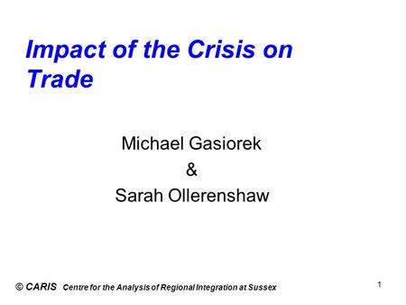 Impact of the Crisis on Trade © CARIS Centre for the Analysis of Regional Integration at Sussex 1 Michael Gasiorek & Sarah Ollerenshaw.