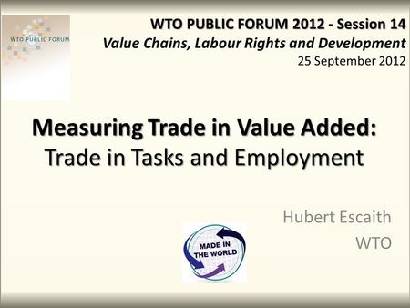 Measuring Trade in Value Added: Trade in Tasks and Employment Hubert Escaith WTO WTO PUBLIC FORUM 2012 - Session 14 Value Chains, Labour Rights and Development.