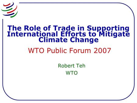 The Role of Trade in Supporting International Efforts to Mitigate Climate Change WTO Public Forum 2007 Robert Teh WTO.