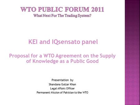 KEI and IQsensato panel Proposal for a WTO Agreement on the Supply of Knowledge as a Public Good Presentation by Shandana Gulzar Khan Legal Affairs Officer.