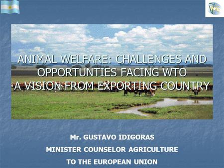 Mr. GUSTAVO IDIGORAS MINISTER COUNSELOR AGRICULTURE TO THE EUROPEAN UNION ANIMAL WELFARE: CHALLENGES AND OPPORTUNTIES FACING WTO A VISION FROM EXPORTING.