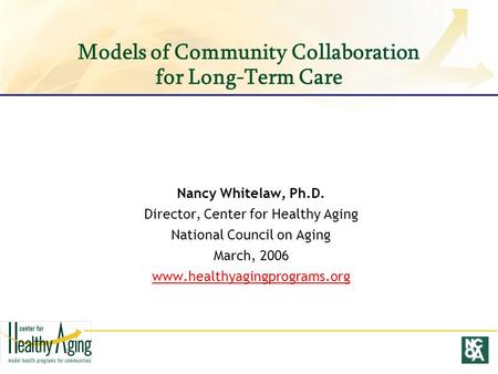 Models of Community Collaboration for Long-Term Care Nancy Whitelaw, Ph.D. Director, Center for Healthy Aging National Council on Aging March, 2006 www.healthyagingprograms.org.
