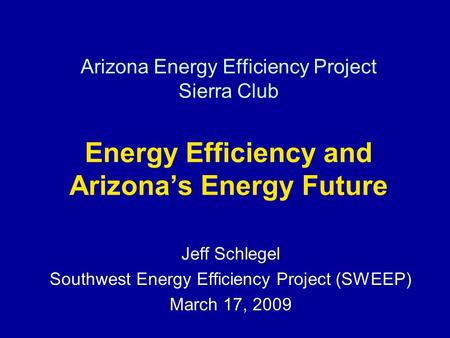 Arizona Energy Efficiency Project Sierra Club Energy Efficiency and Arizonas Energy Future Jeff Schlegel Southwest Energy Efficiency Project (SWEEP) March.