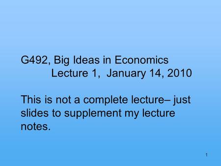 1 G492, Big Ideas in Economics Lecture 1, January 14, 2010 This is not a complete lecture– just slides to supplement my lecture notes.