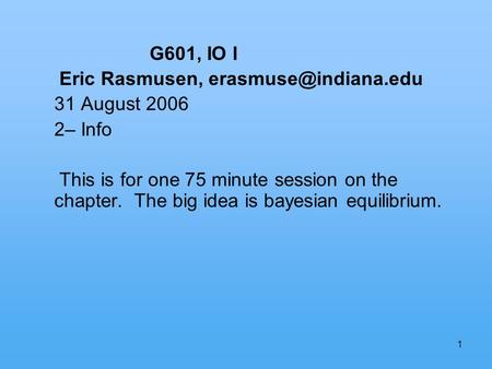 1 G601, IO I Eric Rasmusen, 31 August 2006 2– Info This is for one 75 minute session on the chapter. The big idea is bayesian equilibrium.