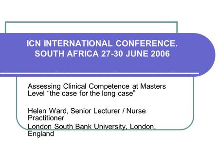 ICN INTERNATIONAL CONFERENCE. SOUTH AFRICA 27-30 JUNE 2006 Assessing Clinical Competence at Masters Level the case for the long case Helen Ward, Senior.