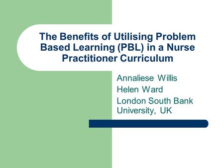 The Benefits of Utilising Problem Based Learning (PBL) in a Nurse Practitioner Curriculum Annaliese Willis Helen Ward London South Bank University, UK.