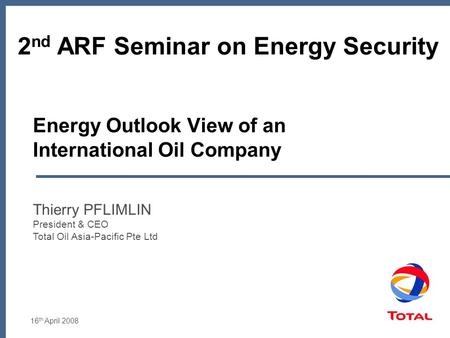 16 th April 2008 Energy Outlook View of an International Oil Company Thierry PFLIMLIN President & CEO Total Oil Asia-Pacific Pte Ltd 2 nd ARF Seminar on.