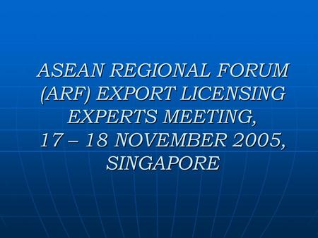 ASEAN REGIONAL FORUM (ARF) EXPORT LICENSING EXPERTS MEETING, 17 – 18 NOVEMBER 2005, SINGAPORE.