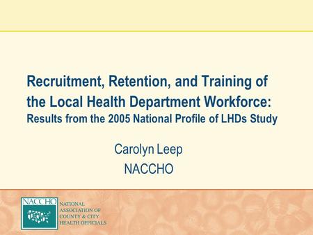Recruitment, Retention, and Training of the Local Health Department Workforce: Results from the 2005 National Profile of LHDs Study Carolyn Leep NACCHO.
