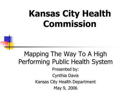 Kansas City Health Commission Mapping The Way To A High Performing Public Health System Presented by: Cynthia Davis Kansas City Health Department May 9,