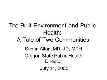 The Built Environment and Public Health: A Tale of Two Communities Susan Allan, MD, JD, MPH Oregon State Public Health Director July 14, 2005.