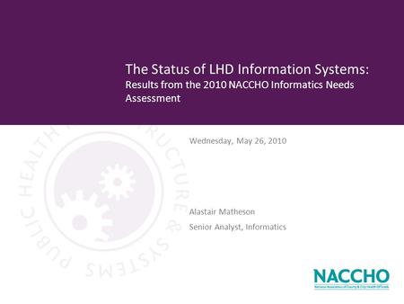 Wednesday, May 26, 2010 The Status of LHD Information Systems: Results from the 2010 NACCHO Informatics Needs Assessment Alastair Matheson Senior Analyst,