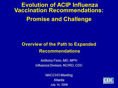 Evolution of ACIP Influenza Vaccination Recommendations: Promise and Challenge Overview of the Path to Expanded Recommendations Anthony Fiore, MD, MPH.