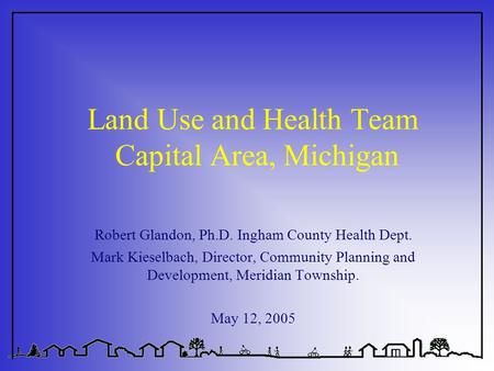 Land Use and Health Team Capital Area, Michigan Robert Glandon, Ph.D. Ingham County Health Dept. Mark Kieselbach, Director, Community Planning and Development,