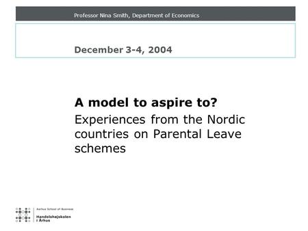 Professor Nina Smith, Department of Economics December 3-4, 2004 A model to aspire to? Experiences from the Nordic countries on Parental Leave schemes.