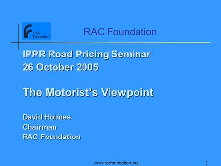 Www.racfoundation.org1 RAC Foundation IPPR Road Pricing Seminar 26 October 2005 The Motorists Viewpoint David Holmes Chairman RAC Foundation.