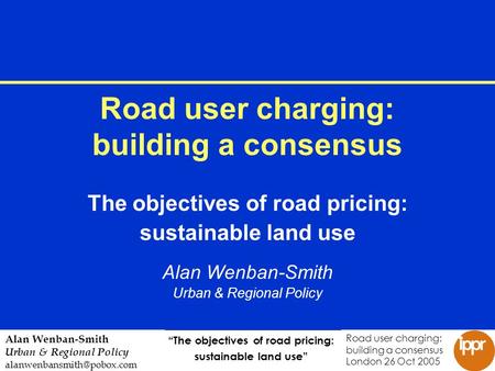 The objectives of road pricing: sustainable land use Road user charging: building a consensus London 26 Oct 2005 Alan Wenban-Smith Urban & Regional Policy.