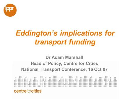 Eddingtons implications for transport funding Dr Adam Marshall Head of Policy, Centre for Cities National Transport Conference, 16 Oct 07.